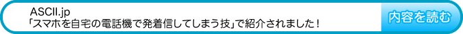ASCII.jpの『スマホを自宅の電話機で発着信してしまう技』で紹介されました！　内容を読む
