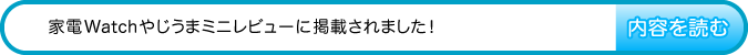 家電Watchやじうまミニレビューに掲載されました!　内容を読む