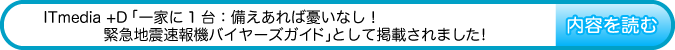 ITmedia +Dの『一家に1台：備えあれば憂いなし！　緊急地震速報機バイヤーズガイド』として掲載されました!　内容を読む