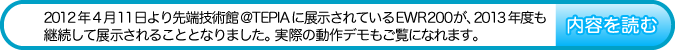 2012年4月11日より先端技術館@TEPIAに展示されているEWR200が、2013年度も継続して展示されることとなりました。実際の動作デモもご覧になれます。　内容を読む