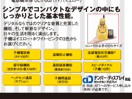 シンプルでコンパクトなデザインの中にもしっかりとした基本性能。●子機電話帳（カナ100件）　●盗聴防止機能　●迷惑電話拒否機能（最大5件）　●留守録機能（合計約16分/最大59件）　●通話録音機能（最大約16分）　●スピードダイヤル（子機：10件）　●ヘッドセット通話（オプション）　●子機間通話（双方向）